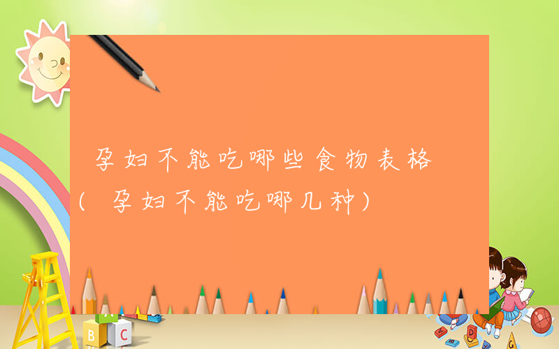 孕妇不能吃哪些食物表格 (孕妇不能吃哪几种)